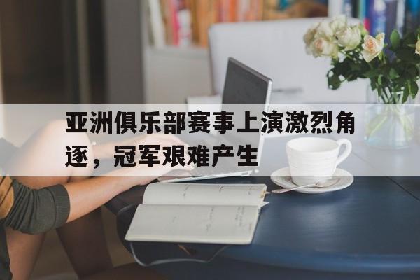 亚洲俱乐部赛事上演激烈角逐，冠军艰难产生的简单介绍