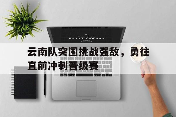 云南队突围挑战强敌，勇往直前冲刺晋级赛的简单介绍