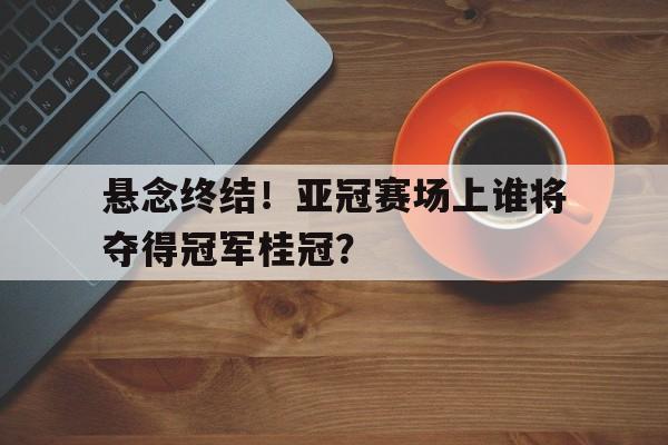 悬念终结！亚冠赛场上谁将夺得冠军桂冠？