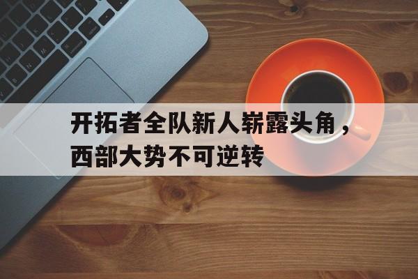 关于开拓者全队新人崭露头角，西部大势不可逆转的信息