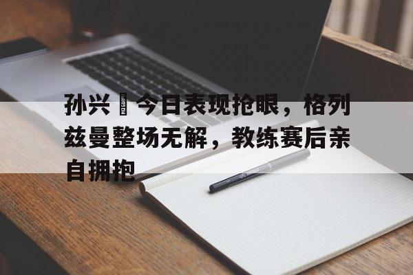 孙兴慜今日表现抢眼，格列兹曼整场无解，教练赛后亲自拥抱