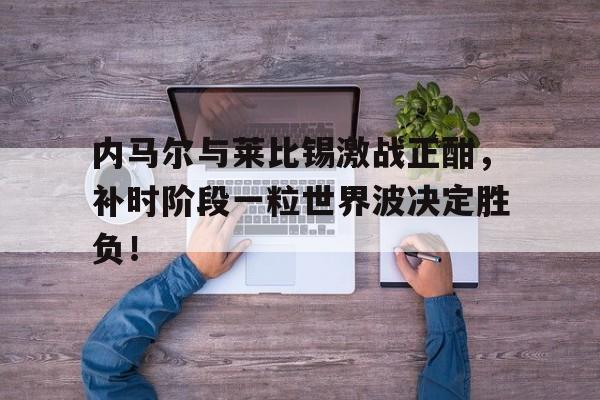 内马尔与莱比锡激战正酣，补时阶段一粒世界波决定胜负！