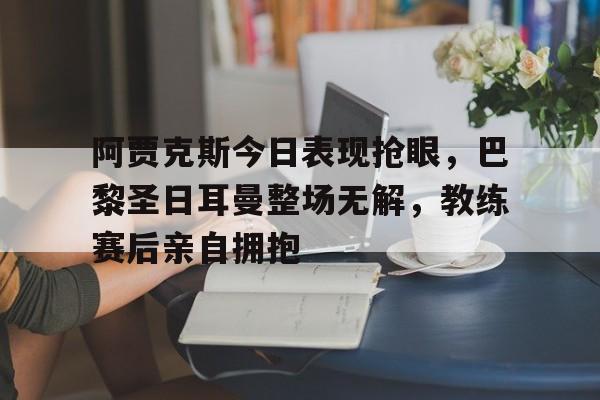阿贾克斯今日表现抢眼，巴黎圣日耳曼整场无解，教练赛后亲自拥抱